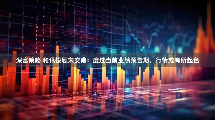 深富策略 和讯投顾宋安甫：度过当前业绩预告期，行情或有所起色
