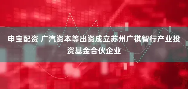 申宝配资 广汽资本等出资成立苏州广祺智行产业投资基金合伙企业
