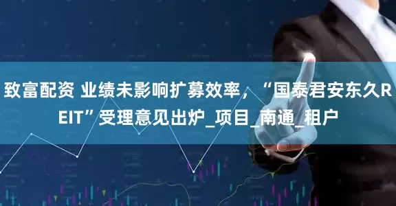 致富配资 业绩未影响扩募效率，“国泰君安东久REIT”受理意见出炉_项目_南通_租户