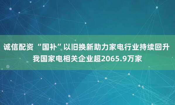 诚信配资 “国补”以旧换新助力家电行业持续回升 我国家电相关企业超2065.9万家