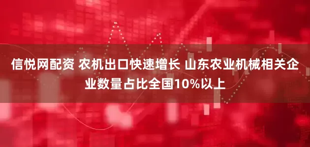 信悦网配资 农机出口快速增长 山东农业机械相关企业数量占比全国10%以上