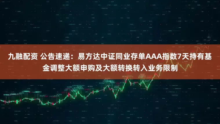 九融配资 公告速递：易方达中证同业存单AAA指数7天持有基金调整大额申购及大额转换转入业务限制
