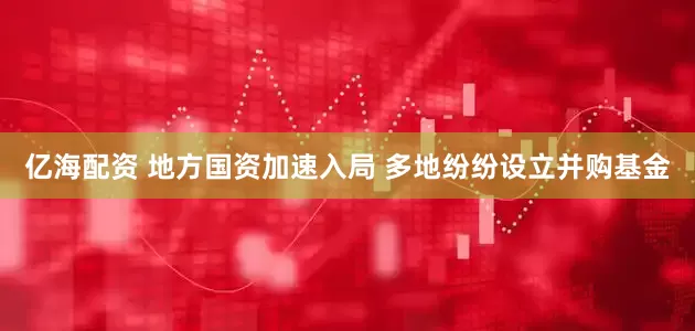 亿海配资 地方国资加速入局 多地纷纷设立并购基金