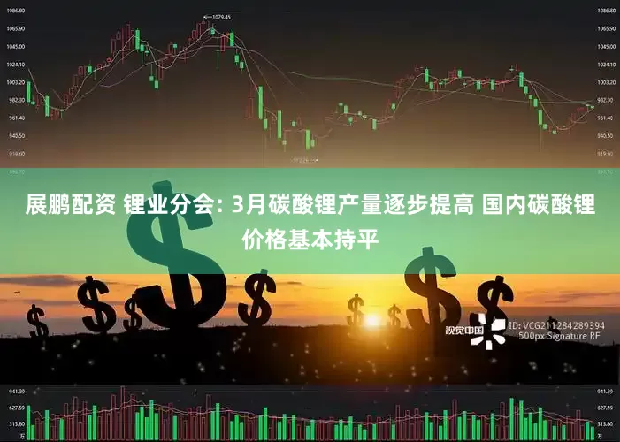 展鹏配资 锂业分会: 3月碳酸锂产量逐步提高 国内碳酸锂价格基本持平