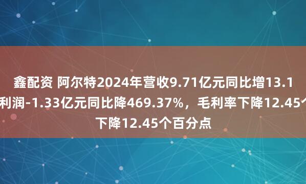 鑫配资 阿尔特2024年营收9.71亿元同比增13.17%，净利润-1.33亿元同比降469.37%，毛利率下降12.45个百分点
