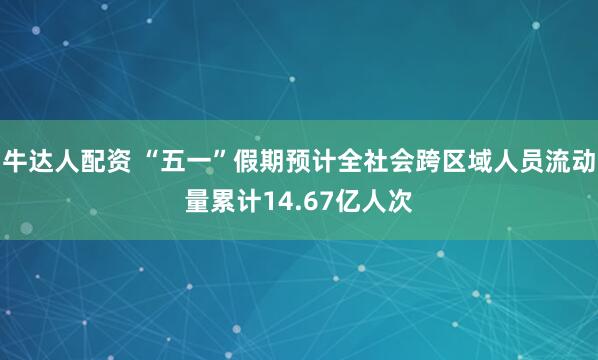 牛达人配资 “五一”假期预计全社会跨区域人员流动量累计14.67亿人次