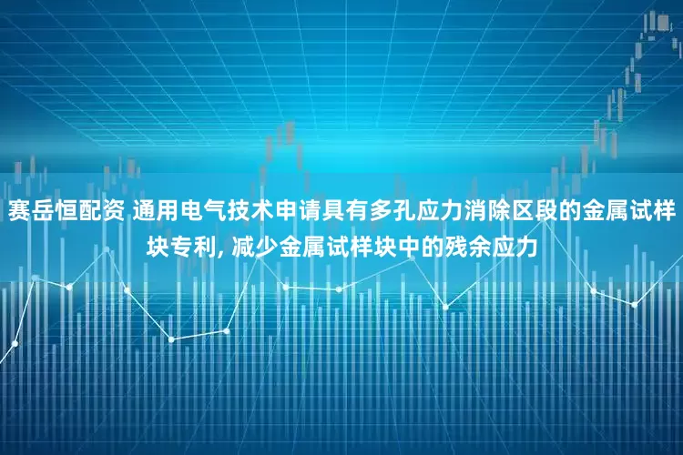 赛岳恒配资 通用电气技术申请具有多孔应力消除区段的金属试样块专利, 减少金属试样块中的残余应力