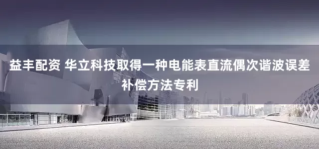 益丰配资 华立科技取得一种电能表直流偶次谐波误差补偿方法专利