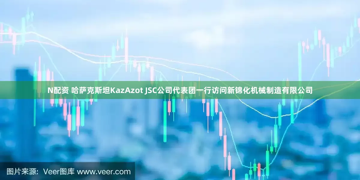 N配资 哈萨克斯坦KazAzot JSC公司代表团一行访问新锦化机械制造有限公司