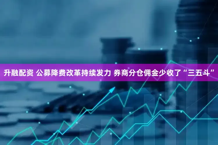 升融配资 公募降费改革持续发力 券商分仓佣金少收了“三五斗”