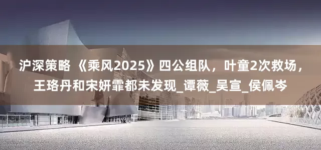 沪深策略 《乘风2025》四公组队，叶童2次救场，王珞丹和宋妍霏都未发现_谭薇_吴宣_侯佩岑