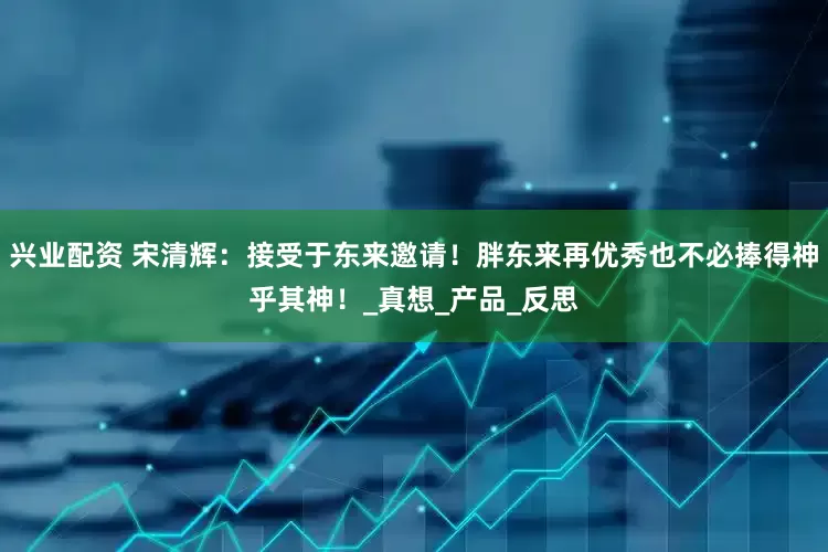 兴业配资 宋清辉：接受于东来邀请！胖东来再优秀也不必捧得神乎其神！_真想_产品_反思