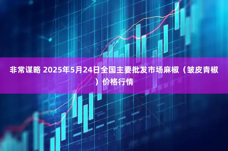非常谋略 2025年5月24日全国主要批发市场麻椒（皱皮青椒）价格行情