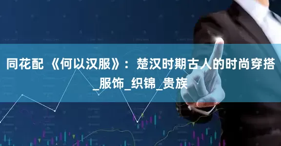 同花配 《何以汉服》：楚汉时期古人的时尚穿搭_服饰_织锦_贵族