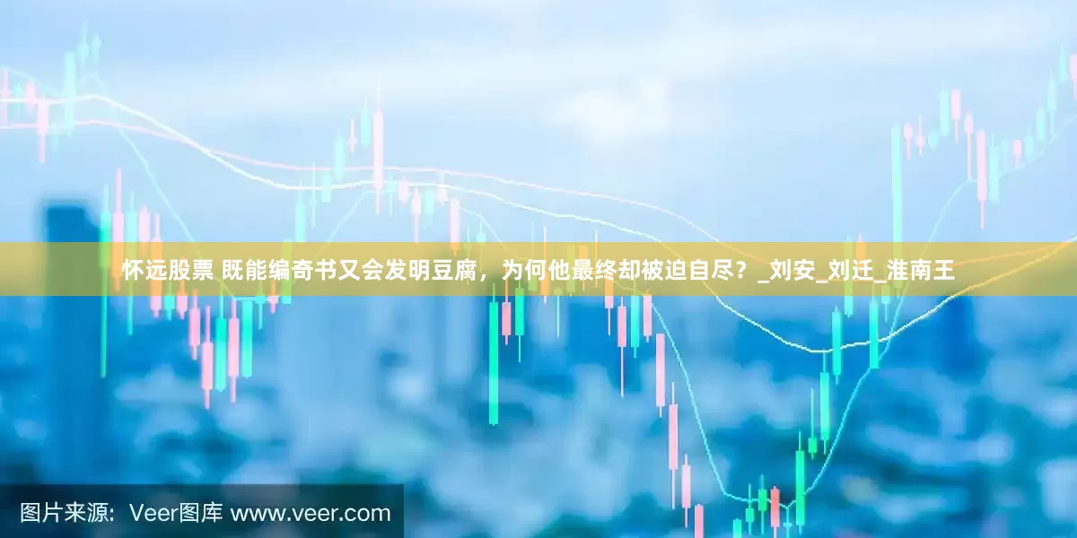 怀远股票 既能编奇书又会发明豆腐，为何他最终却被迫自尽？_刘安_刘迁_淮南王