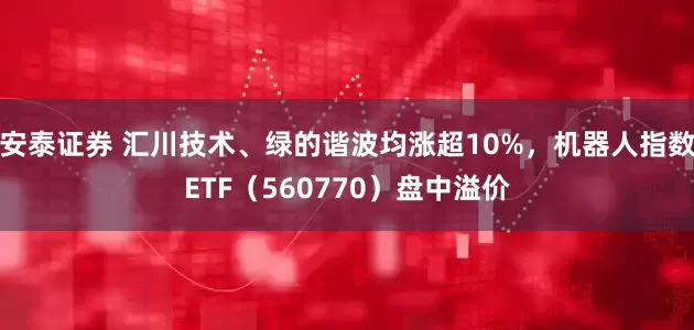 安泰证券 汇川技术、绿的谐波均涨超10%，机器人指数ETF（560770）盘中溢价