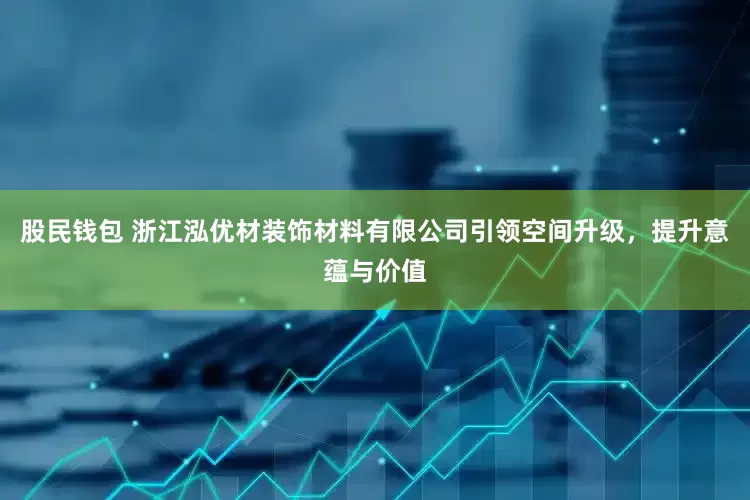 股民钱包 浙江泓优材装饰材料有限公司引领空间升级，提升意蕴与价值
