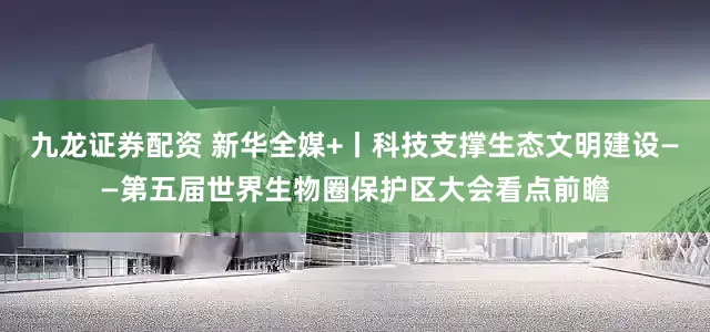 九龙证券配资 新华全媒+丨科技支撑生态文明建设——第五届世界生物圈保护区大会看点前瞻