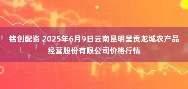 铭创配资 2025年6月9日云南昆明呈贡龙城农产品经营股份有限公司价格行情